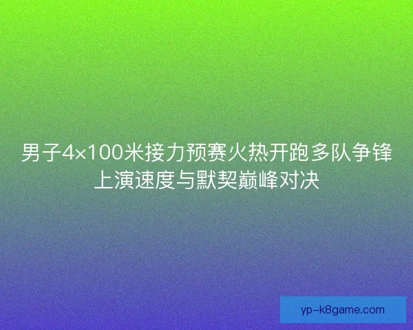 男子4×100米接力预赛火热开跑多队争锋上演速度与默契巅峰对决